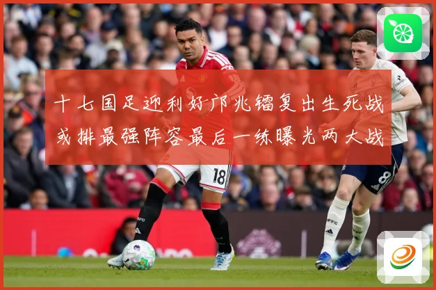 十七国足迎利好邝兆镭复出生死战或排最强阵容最后一练曝光两大战术观察：最新赛事动态与深度分析
