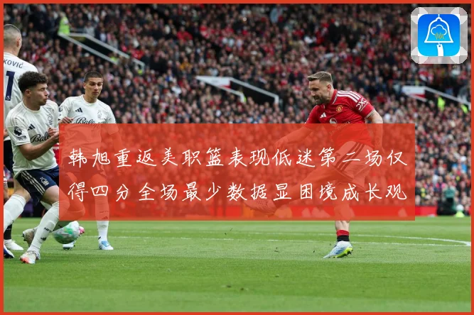 韩旭重返美职篮表现低迷第二场仅得四分全场最少数据显困境成长观察：最新赛事动态与深度分析