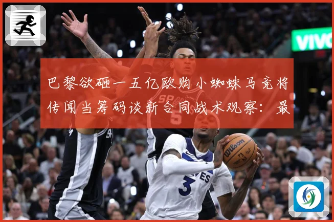 巴黎欲砸一五亿欧购小蜘蛛马竞将传闻当筹码谈新合同战术观察：最新赛事动态与深度分析