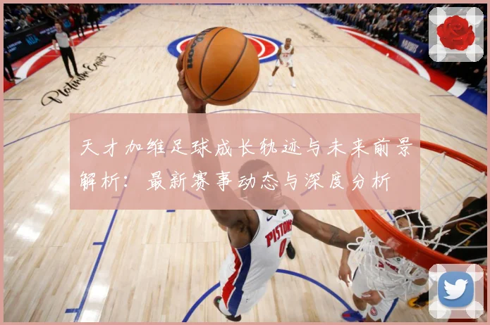 天才加维足球成长轨迹与未来前景解析：最新赛事动态与深度分析