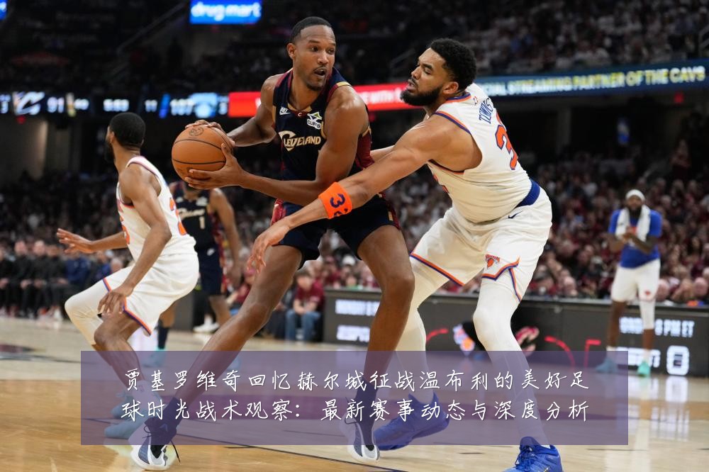 贾基罗维奇回忆赫尔城征战温布利的美好足球时光战术观察:最新赛事动态与深度分析