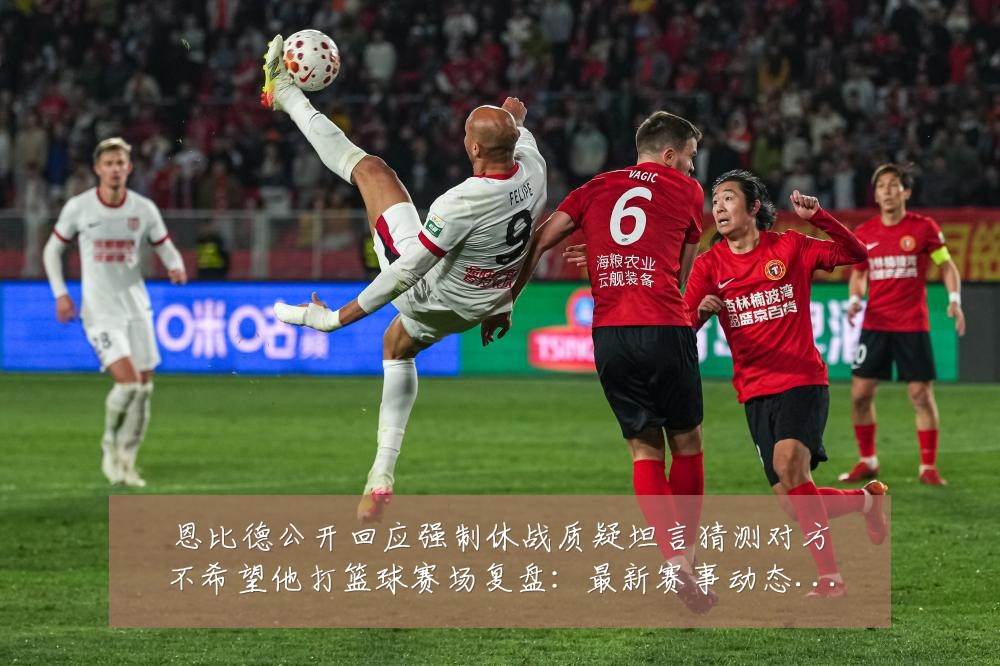 恩比德公开回应强制休战质疑坦言猜测对方不希望他打篮球赛场复盘:最新赛事动态与深度分析