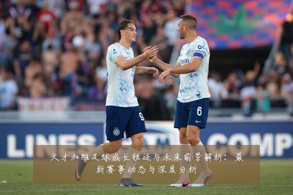 天才加维足球成长轨迹与未来前景解析:最新赛事动态与深度分析