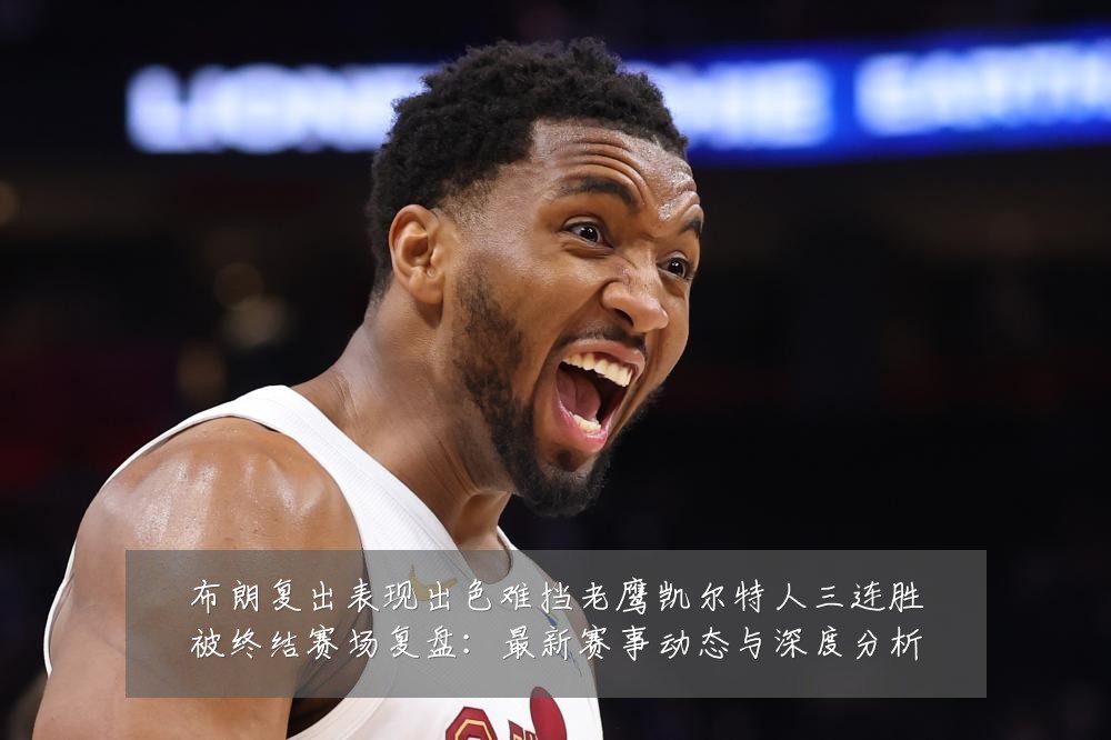 布朗复出表现出色难挡老鹰凯尔特人三连胜被终结赛场复盘:最新赛事动态与深度分析