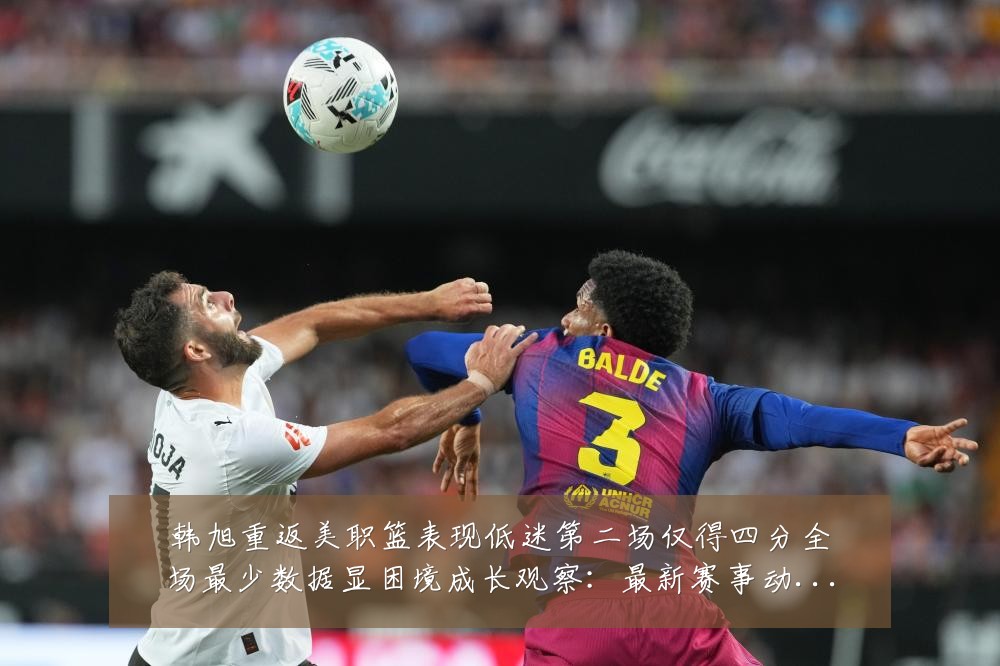 韩旭重返美职篮表现低迷第二场仅得四分全场最少数据显困境成长观察:最新赛事动态与深度分析