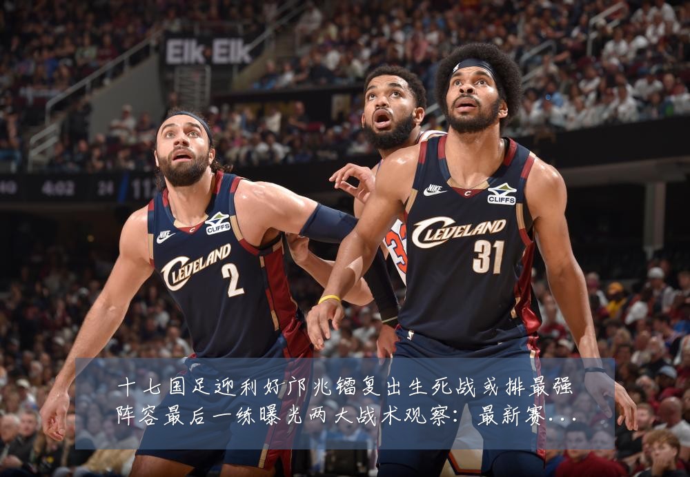 十七国足迎利好邝兆镭复出生死战或排最强阵容最后一练曝光两大战术观察：最新赛事动态与深度分析